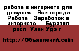 работа в интернете для девушек - Все города Работа » Заработок в интернете   . Бурятия респ.,Улан-Удэ г.